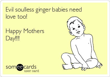 Evil soulless ginger babies need
love too!

Happy Mothers
Day!!!!