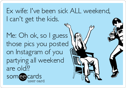 Ex wife: I've been sick ALL weekend,
I can't get the kids.

Me: Oh ok, so I guess
those pics you posted
on Instagram of you
partying all weekend
are old??