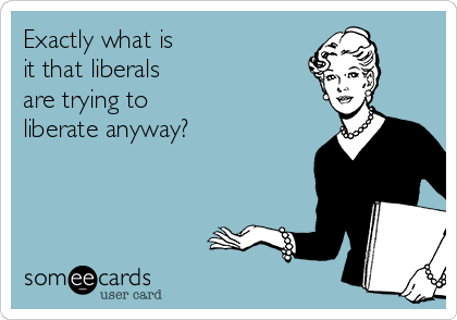 Exactly what is
it that liberals
are trying to
liberate anyway?