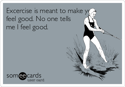 Excercise is meant to make you
feel good. No one tells
me I feel good.