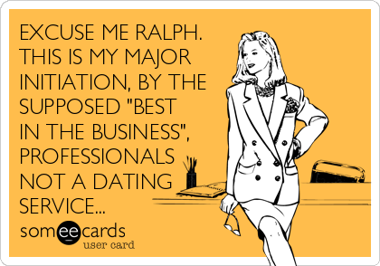 EXCUSE ME RALPH.
THIS IS MY MAJOR
INITIATION, BY THE
SUPPOSED "BEST
IN THE BUSINESS",
PROFESSIONALS
NOT A DATING
SERVICE...