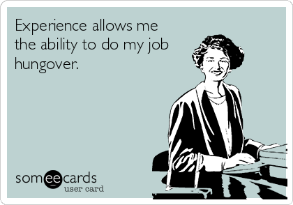 Experience allows me
the ability to do my job
hungover.