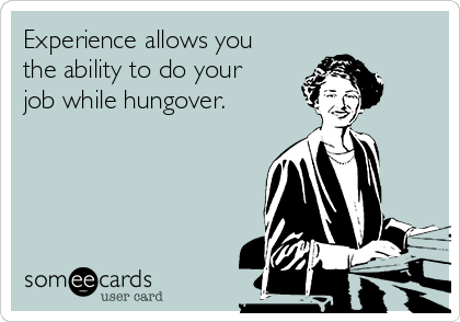 Experience allows you
the ability to do your
job while hungover.