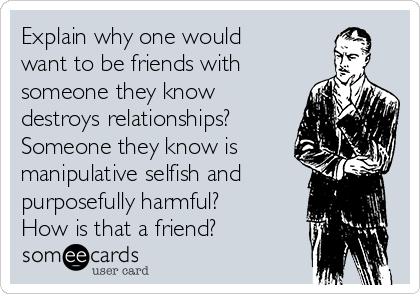 Explain why one would
want to be friends with
someone they know
destroys relationships?
Someone they know is
manipulative selfish and
purposefully harmful?
How is that a friend?