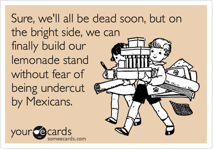 Sure, we'll all be dead soon, but on the bright side, we can
finally build our
lemonade stand
without fear of
being undercut
by Mexicans.