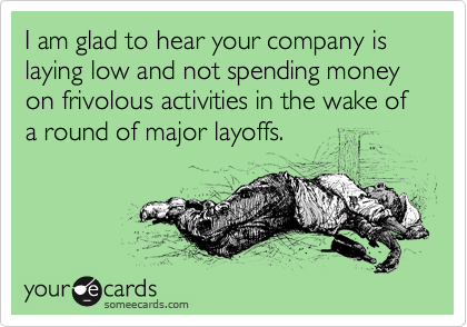 I am glad to hear your company is laying low and not spending money on frivolous activities in the wake of a round of major layoffs.