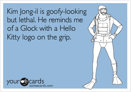 Kim Jong-il is goofy-looking
but lethal. He reminds me
of a Glock with a Hello
Kitty logo on the grip.