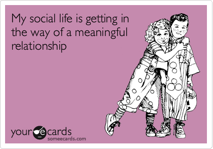 My social life is getting in
the way of a meaningful
relationship