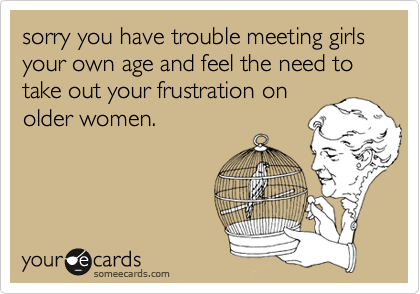 sorry you have trouble meeting girls your own age and feel the need to take out your frustration onolder women.