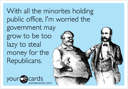 With all the minorites holding public office, I'm worried the
government may
grow to be too
lazy to steal
money for the
Republicans.