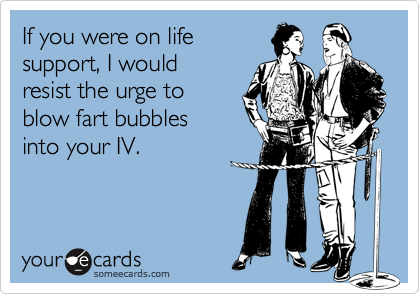 If you were on life
support, I would 
resist the urge to 
blow fart bubbles 
into your IV.