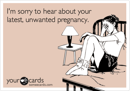 I'm sorry to hear about your
latest, unwanted pregnancy.