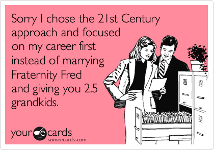 Sorry I chose the 21st Century approach and focused
on my career first
instead of marrying
Fraternity Fred
and giving you 2.5
grandkids.