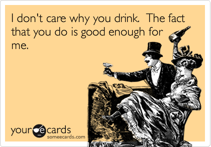 I don't care why you drink.  The fact that you do is good enough for
me.