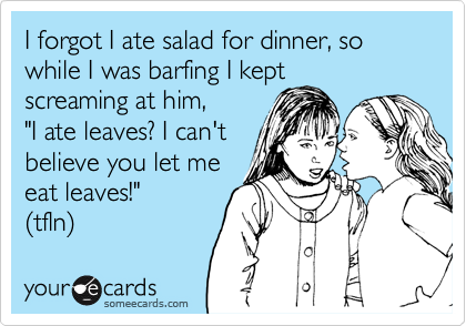 I forgot I ate salad for dinner, so while I was barfing I kept
screaming at him, 
"I ate leaves? I can't 
believe you let me 
eat leaves!"
(tfln) 
