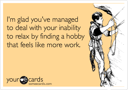 
I'm glad you've managed 
to deal with your inability 
to relax by finding a hobby 
that feels like more work.