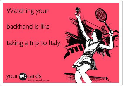Watching your

backhand is like 

taking a trip to Italy.  