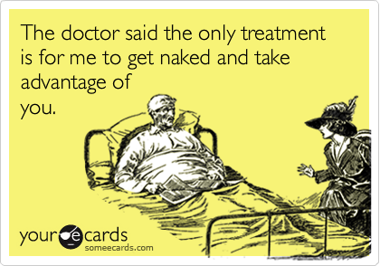 The doctor said the only treatment is for me to get naked and take advantage of
you.