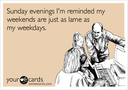 Sunday evenings I'm reminded my weekends are just as lame asmy weekdays.