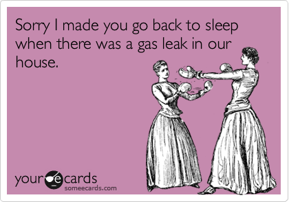 Sorry I made you go back to sleep when there was a gas leak in our
house.