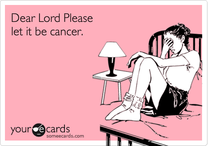 Dear Lord Please
let it be cancer.