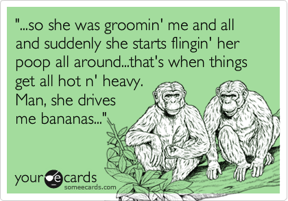 "...so she was groomin' me and all and suddenly she starts flingin' her poop all around...that's when things get all hot n' heavy.
Man, she drives
me bananas..."