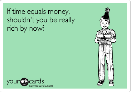 If time equals money, 
shouldn't you be really 
rich by now?