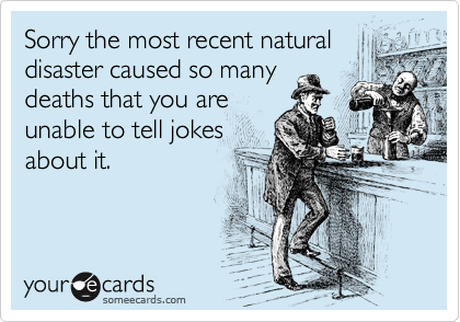 Sorry the most recent natural
disaster caused so many
deaths that you are
unable to tell jokes
about it.