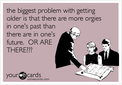 the biggest problem with getting older is that there are more orgies in one's past than
there are in one's
future.  OR ARE
THERE???