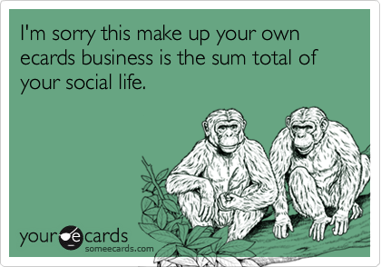 I'm sorry this make up your own ecards business is the sum total of your social life.