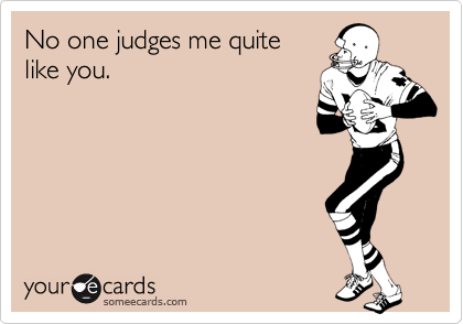 No one judges me quite
like you.