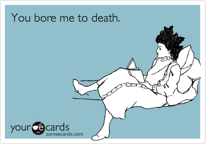 You bore me to death.