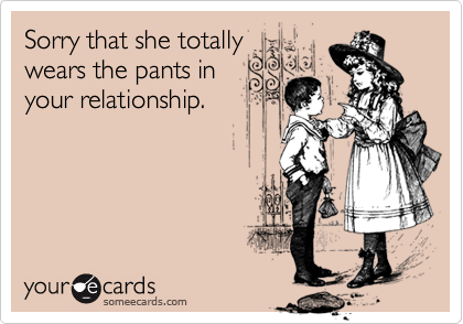 Sorry that she totally
wears the pants in
your relationship.