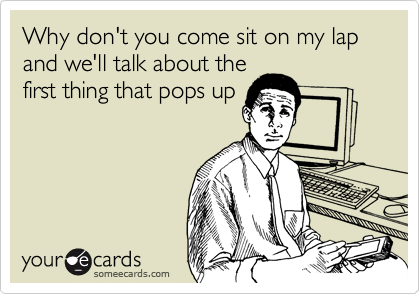Why don't you come sit on my lap and we'll talk about the
first thing that pops up
