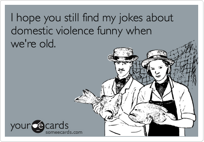 I hope you still find my jokes about domestic violence funny when we're old.