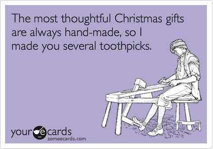 The most thoughtful Christmas gifts are always hand-made, so I
made you several toothpicks.
