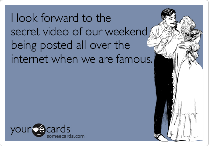 I look forward to the
secret video of our weekend
being posted all over the
internet when we are famous.