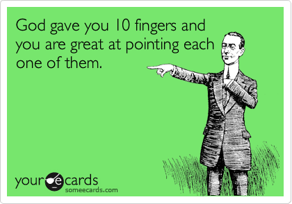 God gave you 10 fingers and
you are great at pointing each
one of them.