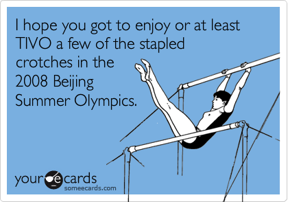 I hope you got to enjoy or at least TIVO a few of the stapled 
crotches in the
2008 Beijing
Summer Olympics.