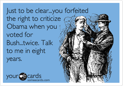 Just to be clear...you forfeited
the right to criticize
Obama when you
voted for
Bush...twice. Talk
to me in eight
years.
