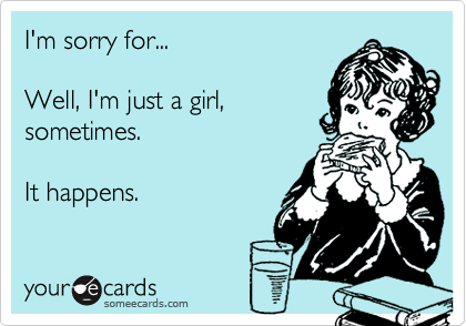 I'm sorry for...Well, I'm just a girl,sometimes. It happens.