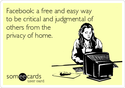 Facebook: a free and easy way
to be critical and judgmental of
others from the
privacy of home.