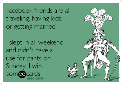 Facebook friends are all
traveling, having kids,
or getting married.

I slept in all weekend
and didn't have a
use for pants on
Sunday. I win.