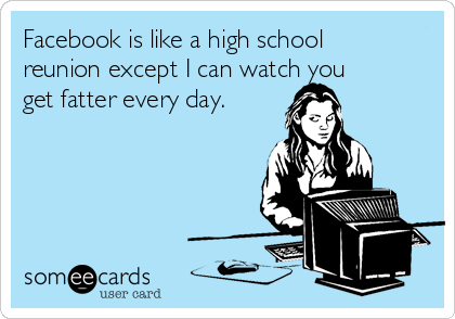 Facebook is like a high school
reunion except I can watch you
get fatter every day.