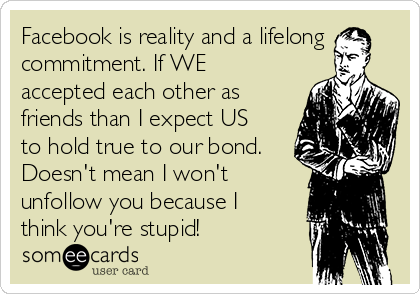 Facebook is reality and a lifelong
commitment. If WE
accepted each other as
friends than I expect US
to hold true to our bond.
Doesn't mean I won't
unfollow you because I
think you're stupid!