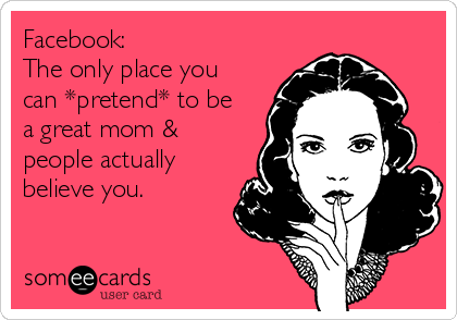 Facebook:
The only place you
can *pretend* to be
a great mom &
people actually
believe you.