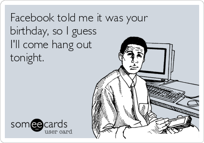 Facebook told me it was your
birthday, so I guess
I'll come hang out
tonight.