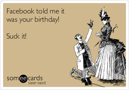 Facebook told me it
was your birthday!

Suck it!