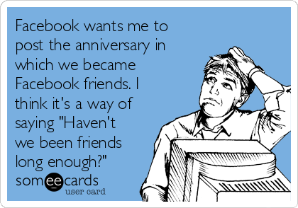 Facebook wants me to
post the anniversary in
which we became
Facebook friends. I
think it's a way of
saying "Haven't
we been friends
long enough?"