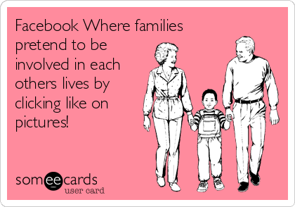 Facebook Where families
pretend to be
involved in each
others lives by 
clicking like on
pictures!